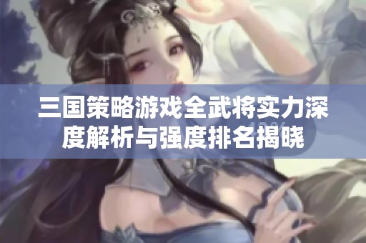 三国策略游戏全武将实力深度解析与强度排名揭晓