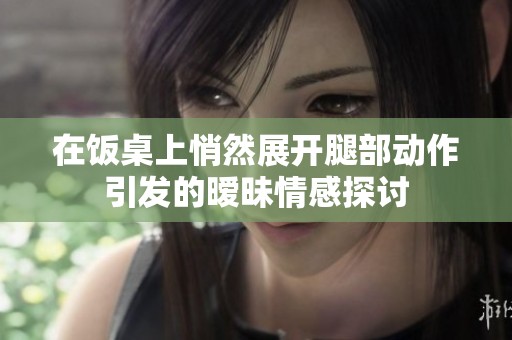 在饭桌上悄然展开腿部动作引发的暧昧情感探讨