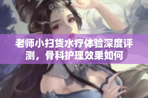 老师小扫货水疗体验深度评测，骨科护理效果如何