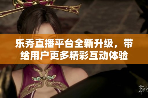 乐秀直播平台全新升级，带给用户更多精彩互动体验