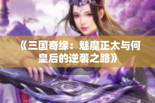 《三国奇缘：魅魔正太与何皇后的逆袭之路》