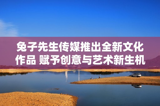 兔子先生传媒推出全新文化作品 赋予创意与艺术新生机