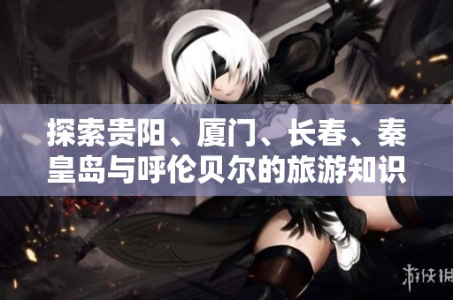 探索贵阳、厦门、长春、秦皇岛与呼伦贝尔的旅游知识问答