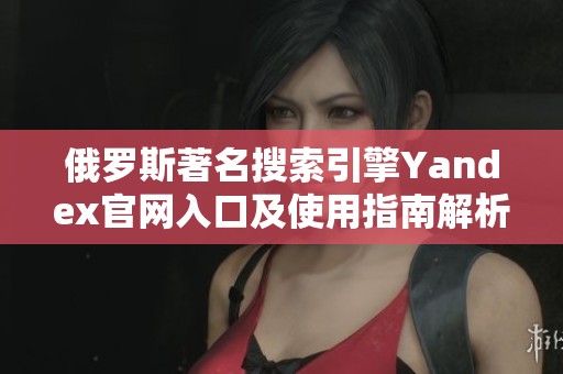 俄罗斯著名搜索引擎Yandex官网入口及使用指南解析