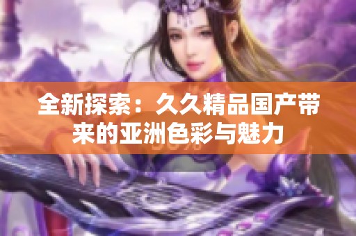 全新探索：久久精品国产带来的亚洲色彩与魅力