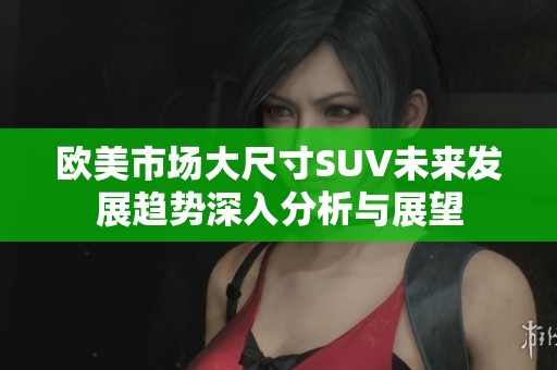 欧美市场大尺寸SUV未来发展趋势深入分析与展望