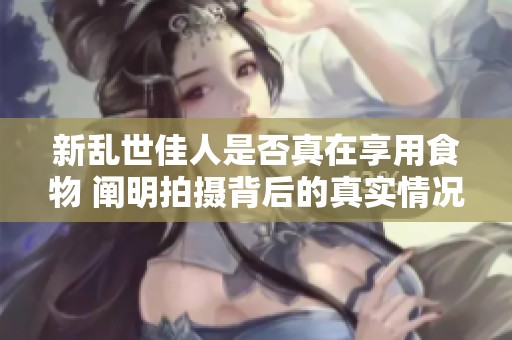 新乱世佳人是否真在享用食物 阐明拍摄背后的真实情况