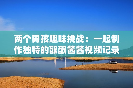 两个男孩趣味挑战：一起制作独特的酿酿酱酱视频记录
