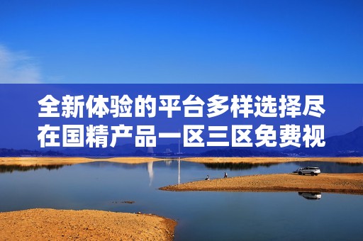 全新体验的平台多样选择尽在国精产品一区三区免费视频