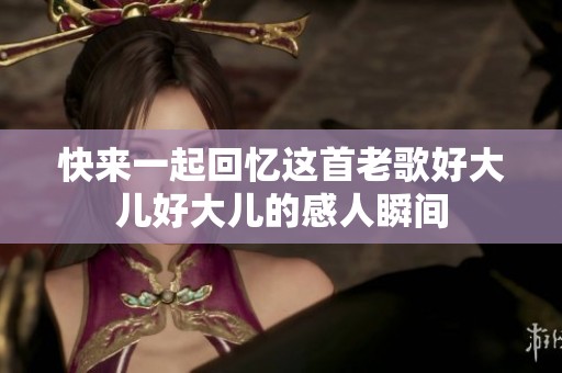 快来一起回忆这首老歌好大儿好大儿的感人瞬间