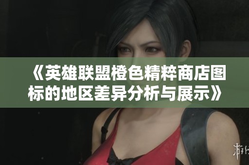 《英雄联盟橙色精粹商店图标的地区差异分析与展示》