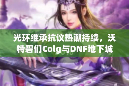 光环继承抗议热潮持续，沃特碧们Colg与DNF地下城深度探讨