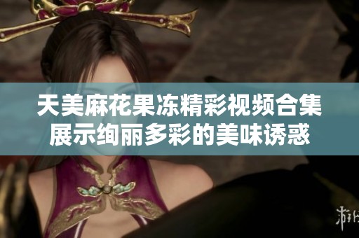天美麻花果冻精彩视频合集展示绚丽多彩的美味诱惑