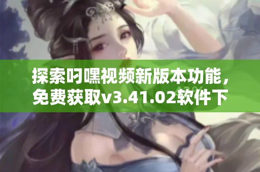 探索叼嘿视频新版本功能，免费获取v3.41.02软件下载指南