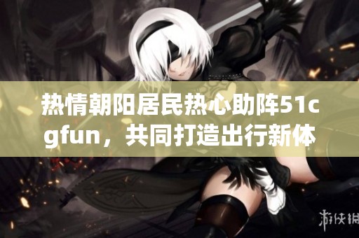 热情朝阳居民热心助阵51cgfun，共同打造出行新体验