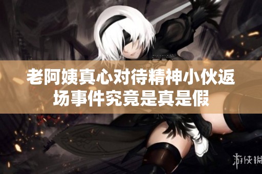 老阿姨真心对待精神小伙返场事件究竟是真是假