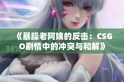 《暴躁老阿姨的反击：CSGO剧情中的冲突与和解》