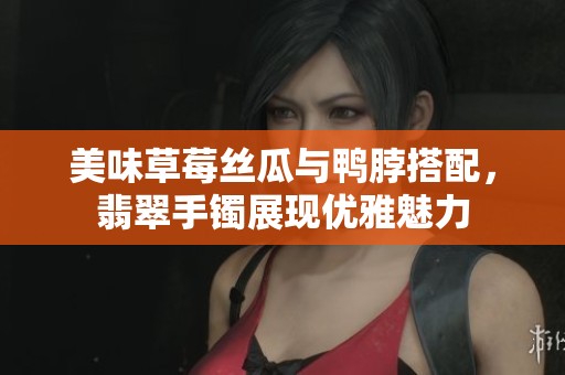 美味草莓丝瓜与鸭脖搭配，翡翠手镯展现优雅魅力