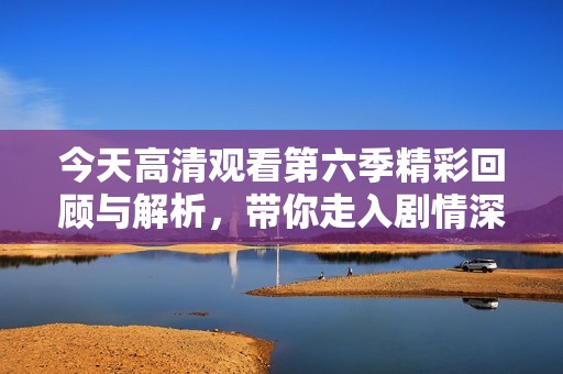 今天高清观看第六季精彩回顾与解析，带你走入剧情深处