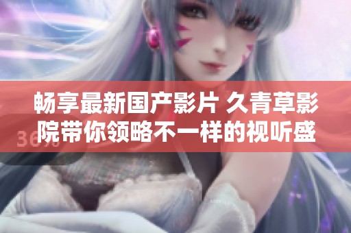 畅享最新国产影片 久青草影院带你领略不一样的视听盛宴
