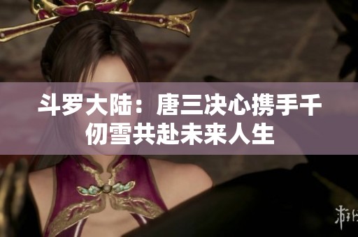 斗罗大陆：唐三决心携手千仞雪共赴未来人生
