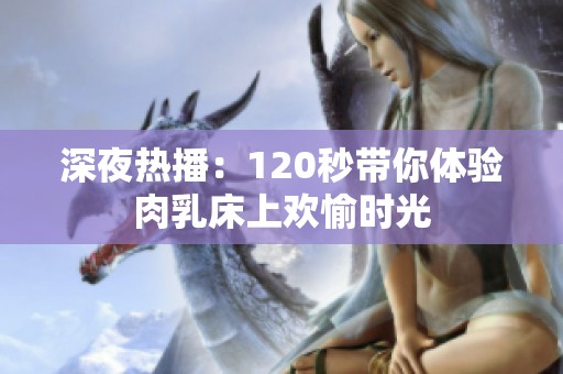 深夜热播：120秒带你体验肉乳床上欢愉时光