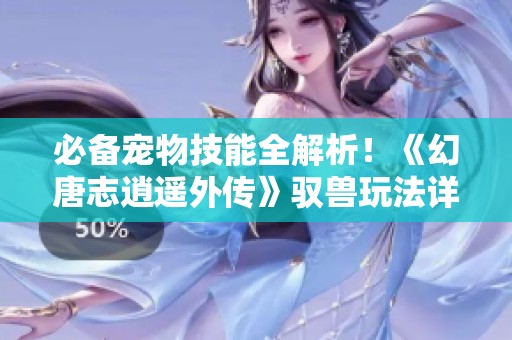 必备宠物技能全解析！《幻唐志逍遥外传》驭兽玩法详解