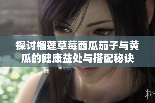 探讨榴莲草莓西瓜茄子与黄瓜的健康益处与搭配秘诀