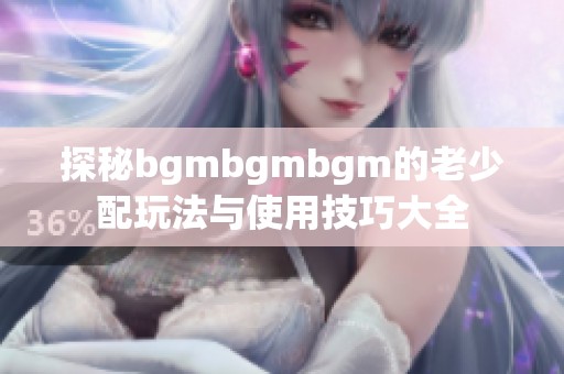 探秘bgmbgmbgm的老少配玩法与使用技巧大全