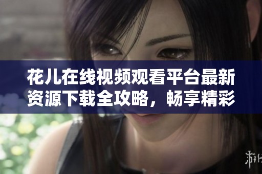 花儿在线视频观看平台最新资源下载全攻略，畅享精彩内容