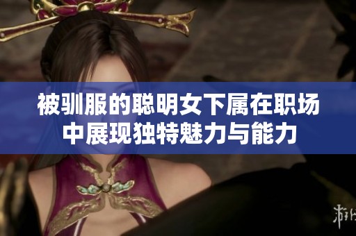 被驯服的聪明女下属在职场中展现独特魅力与能力