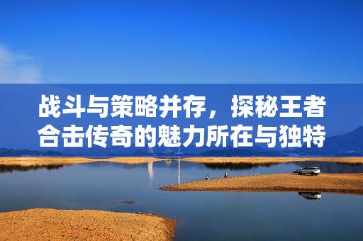 战斗与策略并存，探秘王者合击传奇的魅力所在与独特优势