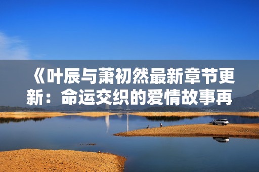 《叶辰与萧初然最新章节更新：命运交织的爱情故事再度揭晓》