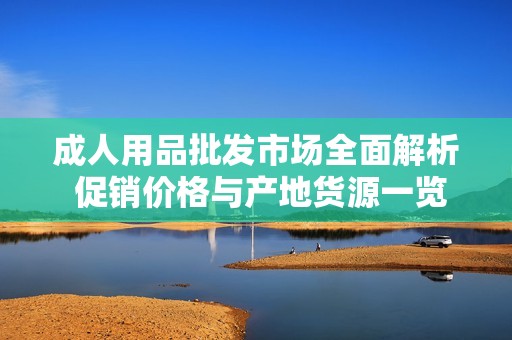 成人用品批发市场全面解析 促销价格与产地货源一览