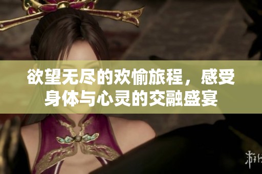 欲望无尽的欢愉旅程，感受身体与心灵的交融盛宴