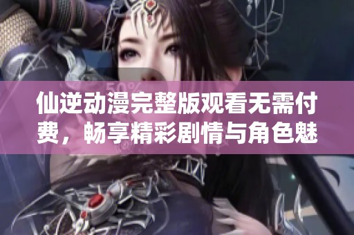 仙逆动漫完整版观看无需付费，畅享精彩剧情与角色魅力