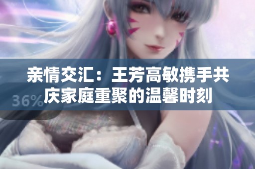 亲情交汇：王芳高敏携手共庆家庭重聚的温馨时刻