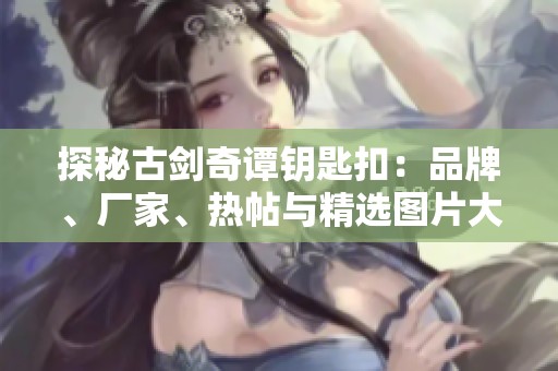 探秘古剑奇谭钥匙扣：品牌、厂家、热帖与精选图片大盘点