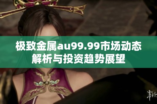 极致金属au99.99市场动态解析与投资趋势展望