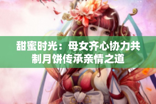 甜蜜时光：母女齐心协力共制月饼传承亲情之道