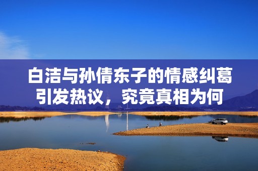 白洁与孙倩东子的情感纠葛引发热议，究竟真相为何