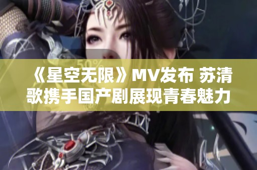 《星空无限》MV发布 苏清歌携手国产剧展现青春魅力
