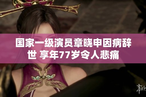 国家一级演员章晓申因病辞世 享年77岁令人悲痛
