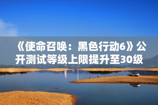 《使命召唤：黑色行动6》公开测试等级上限提升至30级，玩家体验升级！