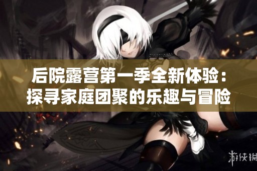 后院露营第一季全新体验：探寻家庭团聚的乐趣与冒险
