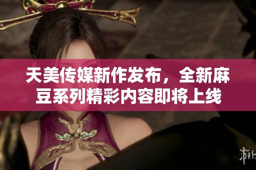 天美传媒新作发布，全新麻豆系列精彩内容即将上线