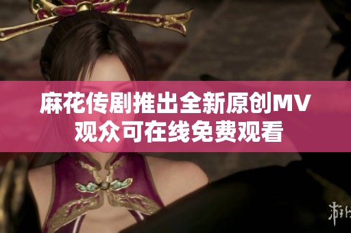 麻花传剧推出全新原创MV 观众可在线免费观看