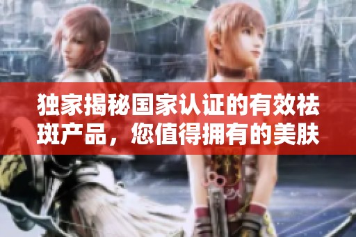 独家揭秘国家认证的有效祛斑产品，您值得拥有的美肤选择