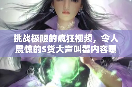 挑战极限的疯狂视频，令人震惊的S货大声叫嚣内容曝光