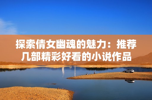 探索倩女幽魂的魅力：推荐几部精彩好看的小说作品